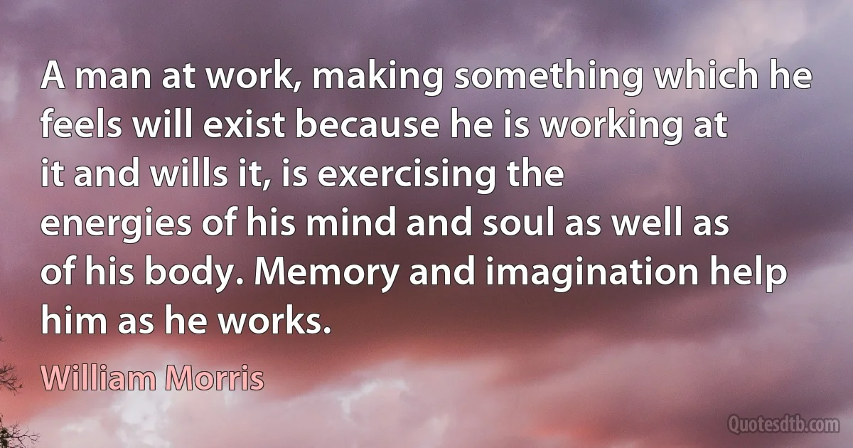 A man at work, making something which he feels will exist because he is working at it and wills it, is exercising the energies of his mind and soul as well as of his body. Memory and imagination help him as he works. (William Morris)