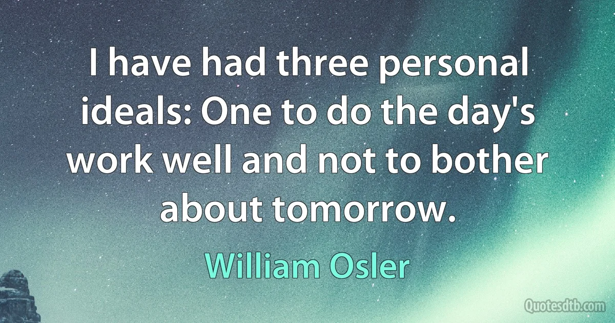 I have had three personal ideals: One to do the day's work well and not to bother about tomorrow. (William Osler)