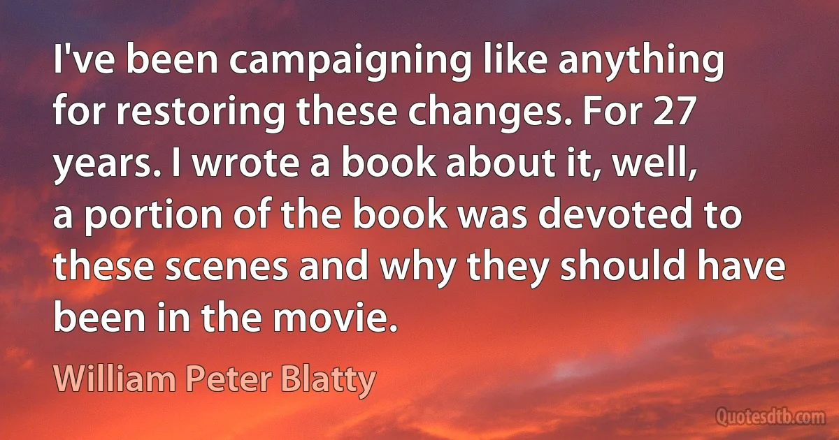 I've been campaigning like anything for restoring these changes. For 27 years. I wrote a book about it, well, a portion of the book was devoted to these scenes and why they should have been in the movie. (William Peter Blatty)