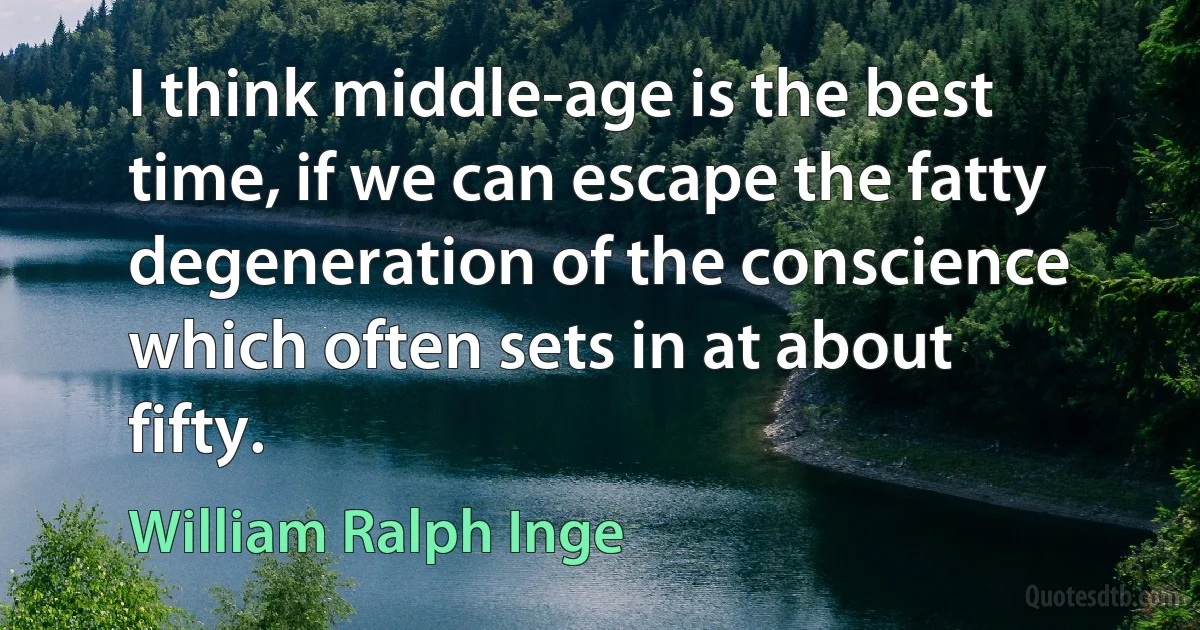 I think middle-age is the best time, if we can escape the fatty degeneration of the conscience which often sets in at about fifty. (William Ralph Inge)