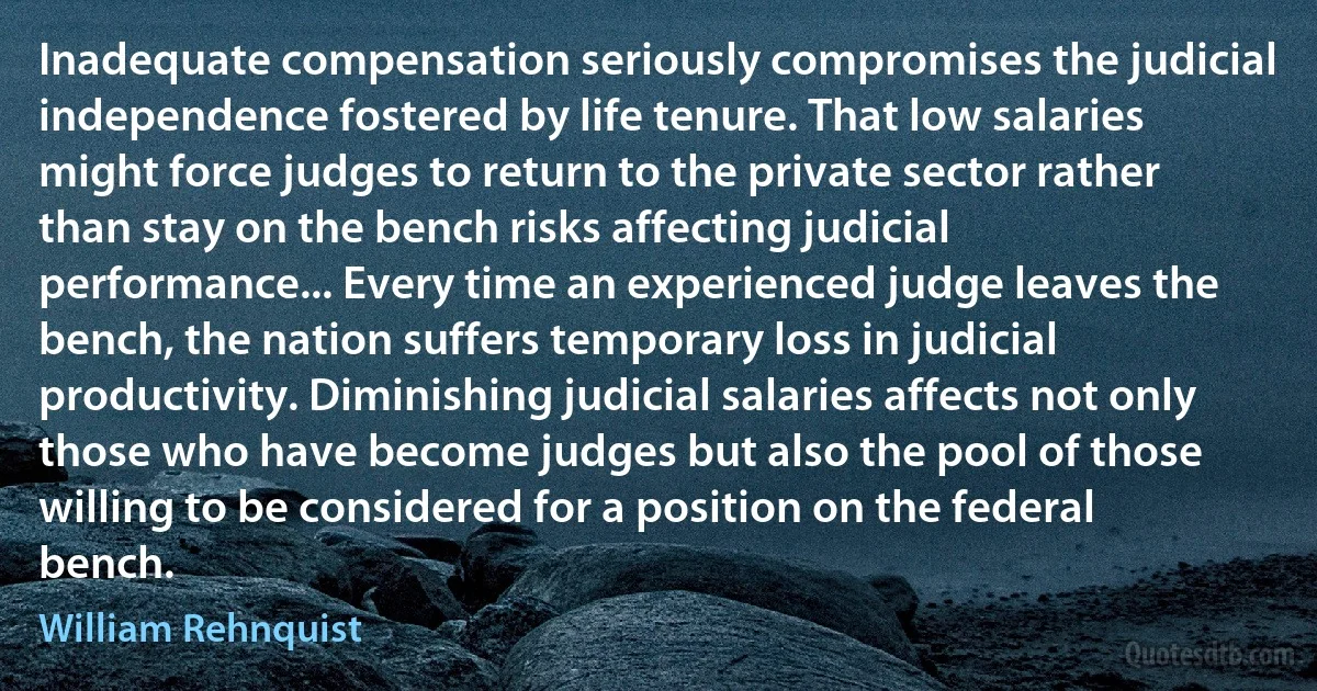 Inadequate compensation seriously compromises the judicial independence fostered by life tenure. That low salaries might force judges to return to the private sector rather than stay on the bench risks affecting judicial performance... Every time an experienced judge leaves the bench, the nation suffers temporary loss in judicial productivity. Diminishing judicial salaries affects not only those who have become judges but also the pool of those willing to be considered for a position on the federal bench. (William Rehnquist)