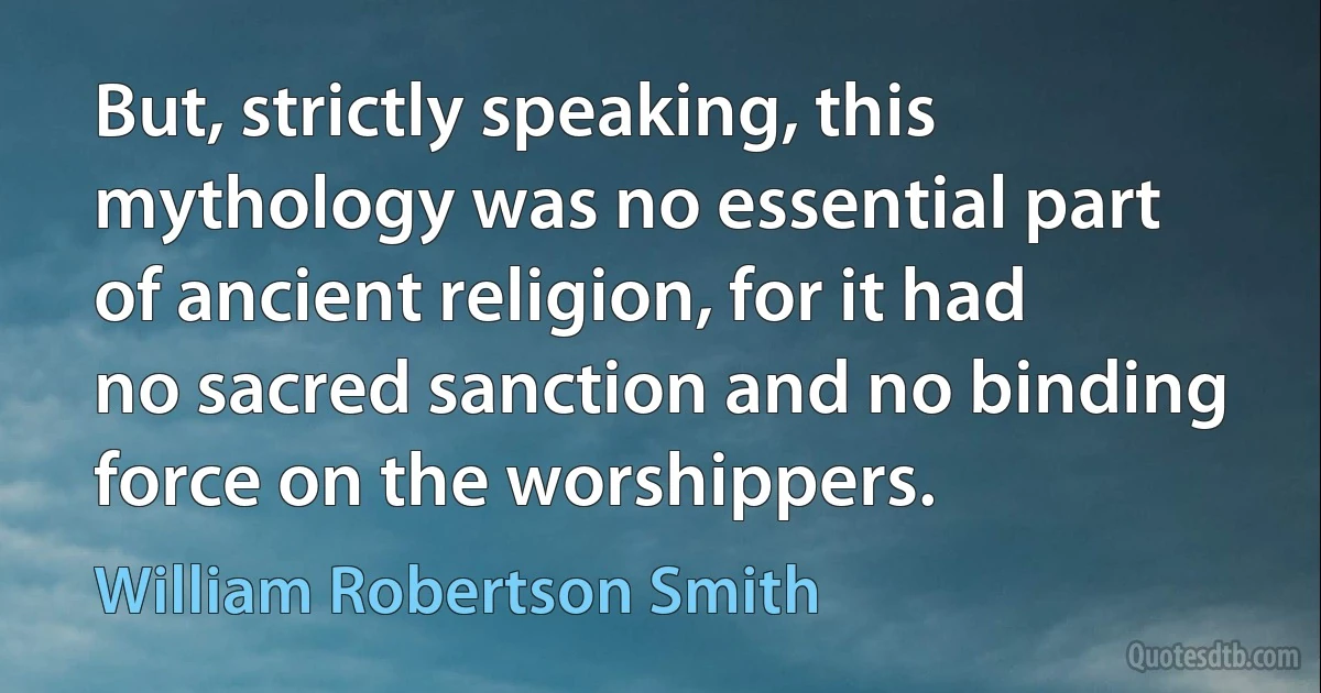 But, strictly speaking, this mythology was no essential part of ancient religion, for it had no sacred sanction and no binding force on the worshippers. (William Robertson Smith)