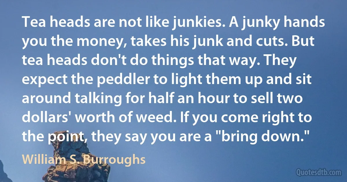 Tea heads are not like junkies. A junky hands you the money, takes his junk and cuts. But tea heads don't do things that way. They expect the peddler to light them up and sit around talking for half an hour to sell two dollars' worth of weed. If you come right to the point, they say you are a "bring down." (William S. Burroughs)