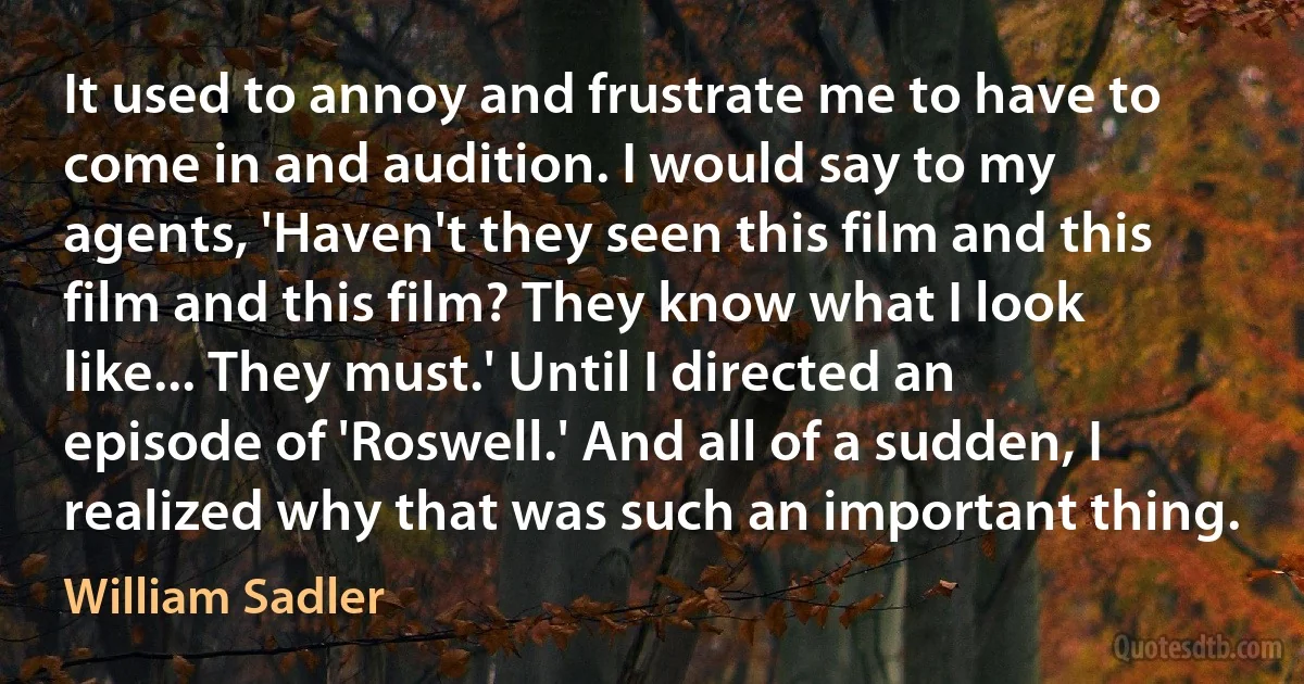 It used to annoy and frustrate me to have to come in and audition. I would say to my agents, 'Haven't they seen this film and this film and this film? They know what I look like... They must.' Until I directed an episode of 'Roswell.' And all of a sudden, I realized why that was such an important thing. (William Sadler)