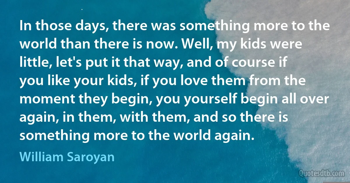 In those days, there was something more to the world than there is now. Well, my kids were little, let's put it that way, and of course if you like your kids, if you love them from the moment they begin, you yourself begin all over again, in them, with them, and so there is something more to the world again. (William Saroyan)