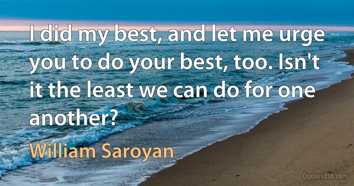 I did my best, and let me urge you to do your best, too. Isn't it the least we can do for one another? (William Saroyan)