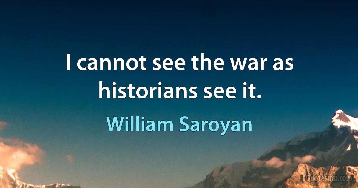 I cannot see the war as historians see it. (William Saroyan)