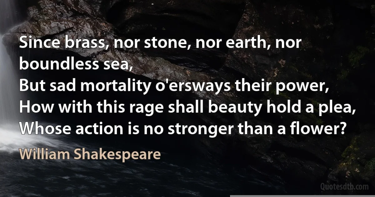 Since brass, nor stone, nor earth, nor boundless sea,
But sad mortality o'ersways their power,
How with this rage shall beauty hold a plea,
Whose action is no stronger than a flower? (William Shakespeare)