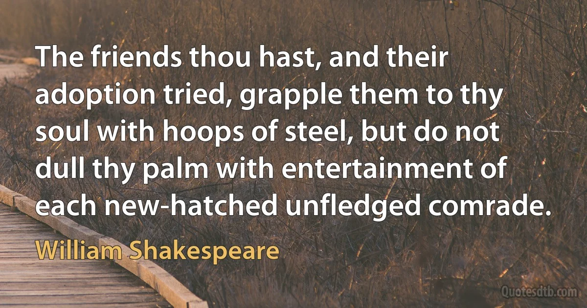 The friends thou hast, and their adoption tried, grapple them to thy soul with hoops of steel, but do not dull thy palm with entertainment of each new-hatched unfledged comrade. (William Shakespeare)