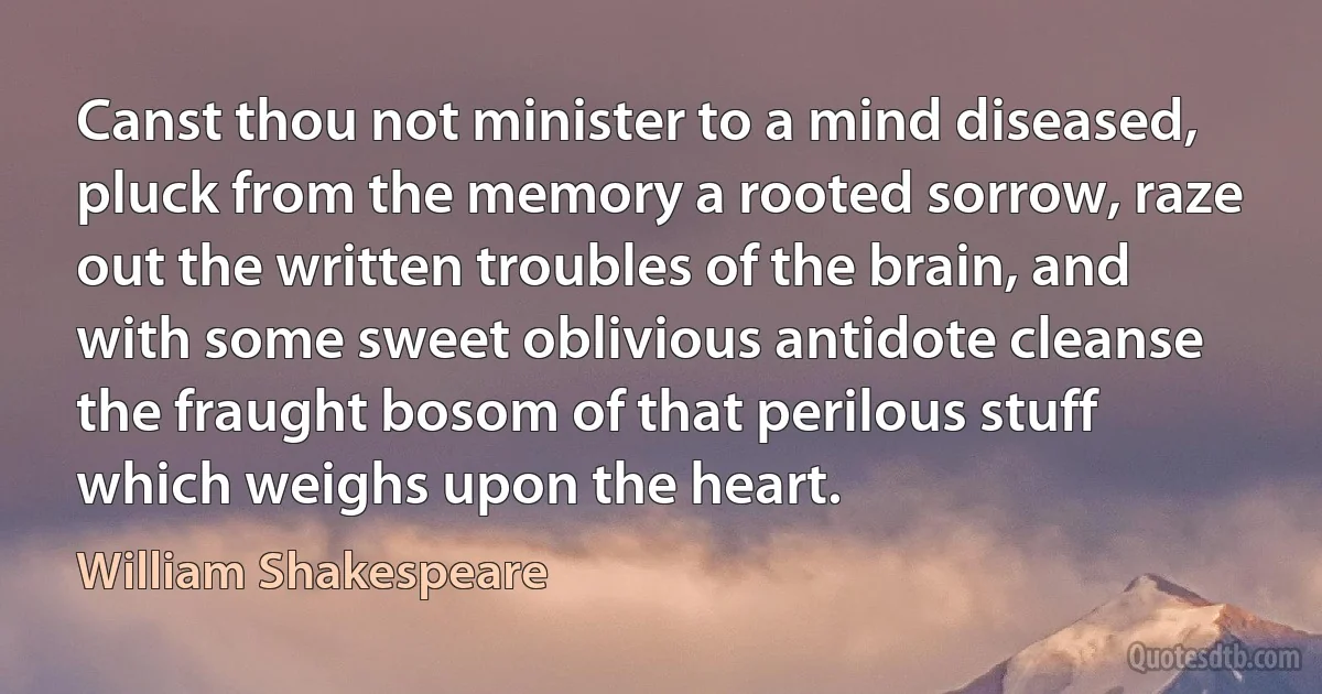 Canst thou not minister to a mind diseased, pluck from the memory a rooted sorrow, raze out the written troubles of the brain, and with some sweet oblivious antidote cleanse the fraught bosom of that perilous stuff which weighs upon the heart. (William Shakespeare)