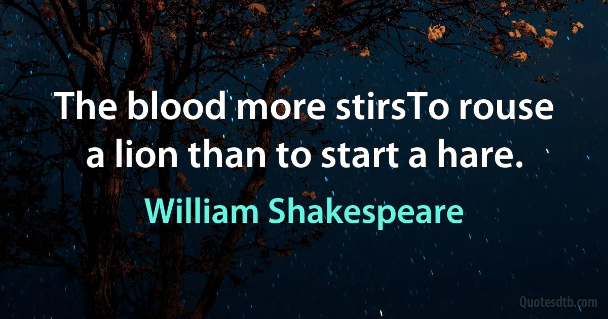 The blood more stirsTo rouse a lion than to start a hare. (William Shakespeare)