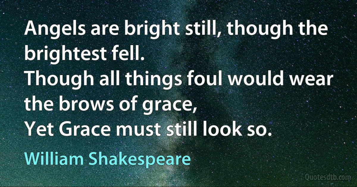 Angels are bright still, though the brightest fell.
Though all things foul would wear the brows of grace,
Yet Grace must still look so. (William Shakespeare)