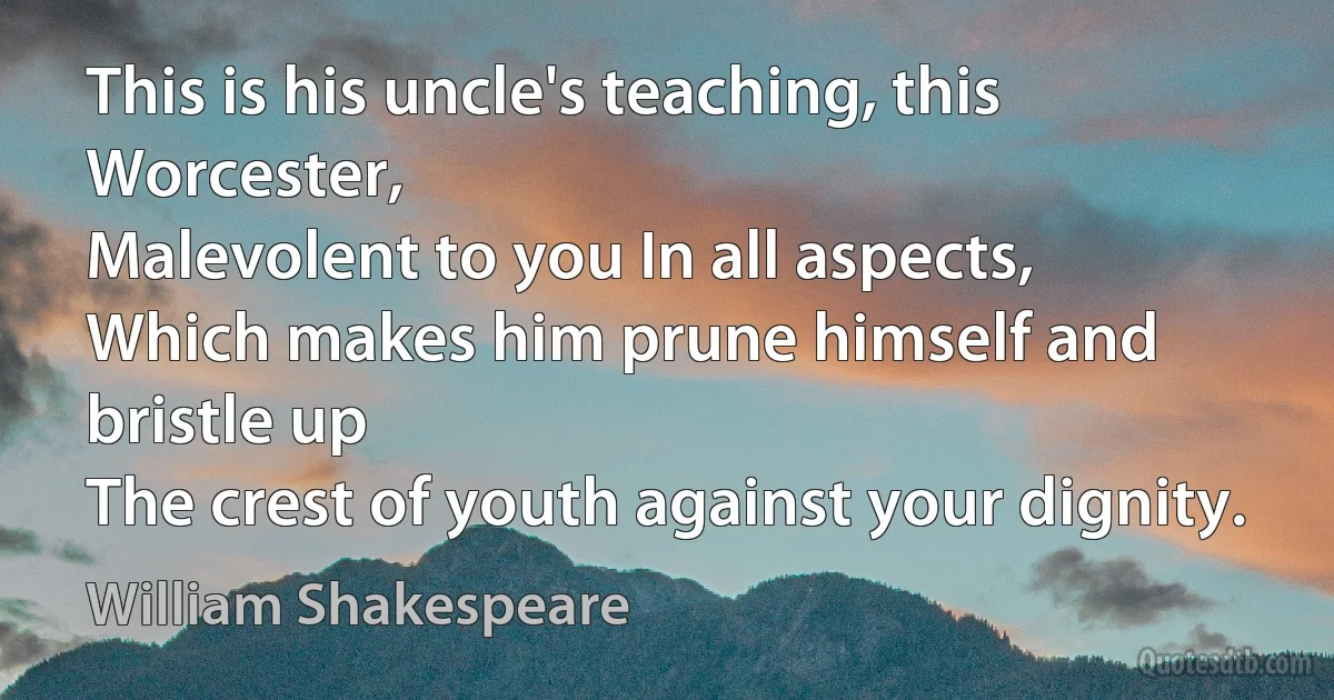 This is his uncle's teaching, this Worcester,
Malevolent to you In all aspects,
Which makes him prune himself and bristle up
The crest of youth against your dignity. (William Shakespeare)