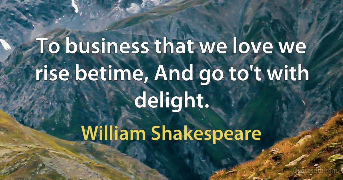 To business that we love we rise betime, And go to't with delight. (William Shakespeare)