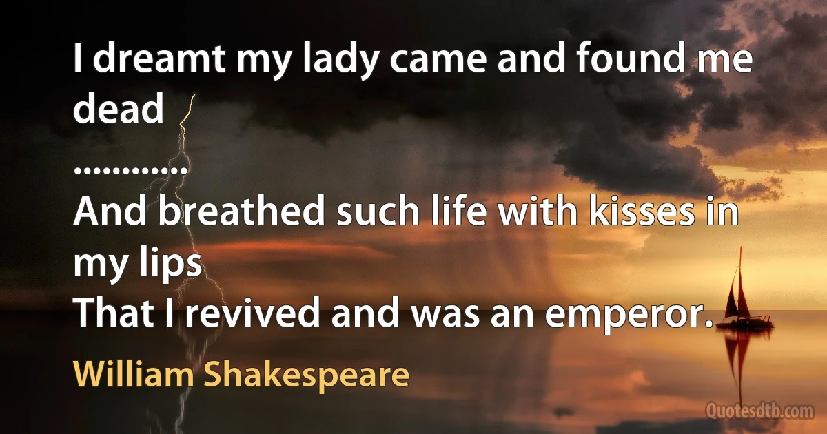 I dreamt my lady came and found me dead
............
And breathed such life with kisses in my lips
That I revived and was an emperor. (William Shakespeare)