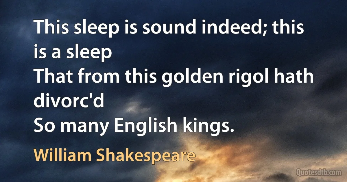 This sleep is sound indeed; this is a sleep
That from this golden rigol hath divorc'd
So many English kings. (William Shakespeare)