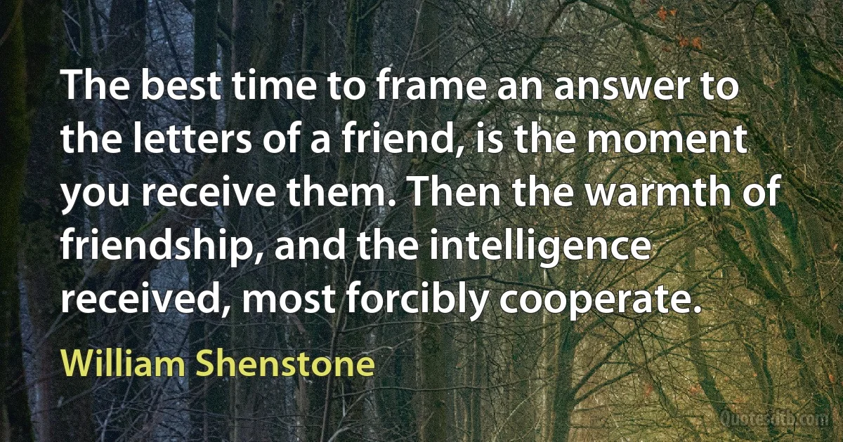 The best time to frame an answer to the letters of a friend, is the moment you receive them. Then the warmth of friendship, and the intelligence received, most forcibly cooperate. (William Shenstone)