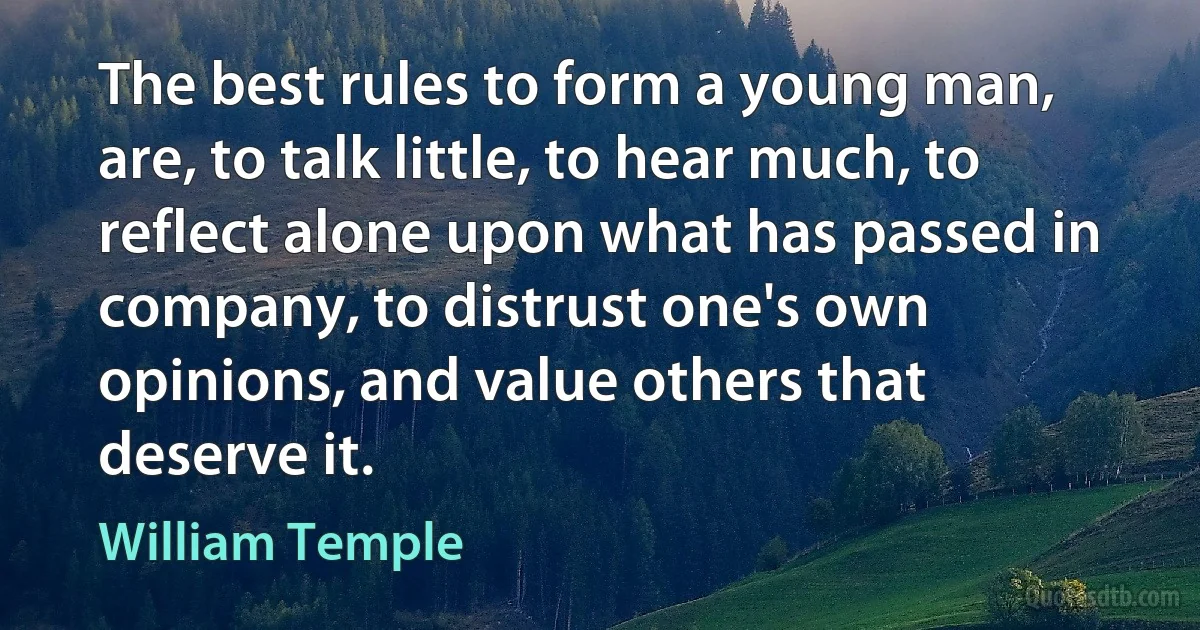 The best rules to form a young man, are, to talk little, to hear much, to reflect alone upon what has passed in company, to distrust one's own opinions, and value others that deserve it. (William Temple)