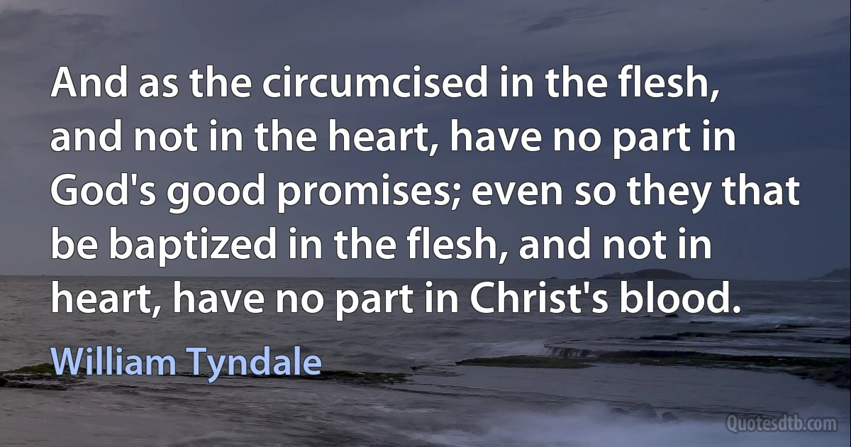 And as the circumcised in the flesh, and not in the heart, have no part in God's good promises; even so they that be baptized in the flesh, and not in heart, have no part in Christ's blood. (William Tyndale)