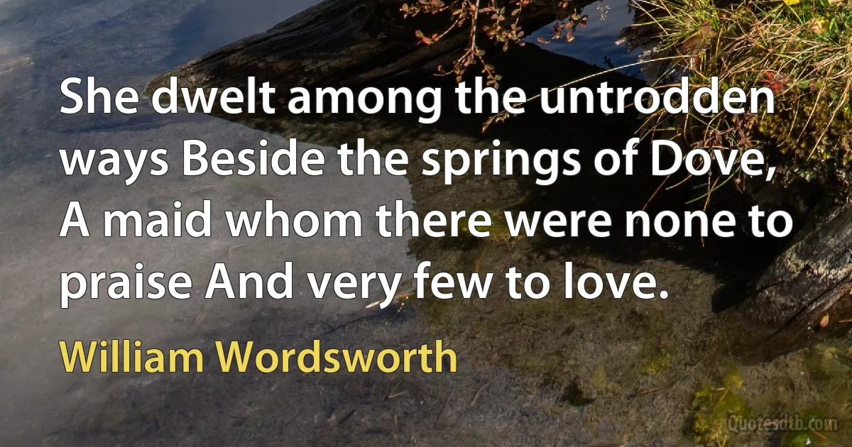 She dwelt among the untrodden ways Beside the springs of Dove, A maid whom there were none to praise And very few to love. (William Wordsworth)