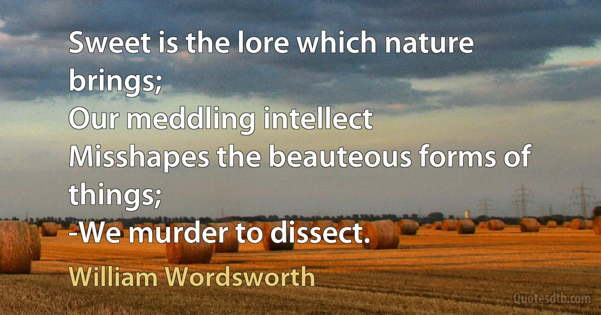 Sweet is the lore which nature brings;
Our meddling intellect
Misshapes the beauteous forms of things;
-We murder to dissect. (William Wordsworth)