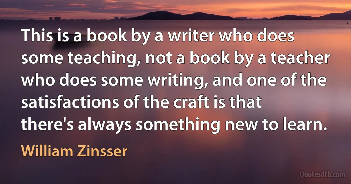 This is a book by a writer who does some teaching, not a book by a teacher who does some writing, and one of the satisfactions of the craft is that there's always something new to learn. (William Zinsser)