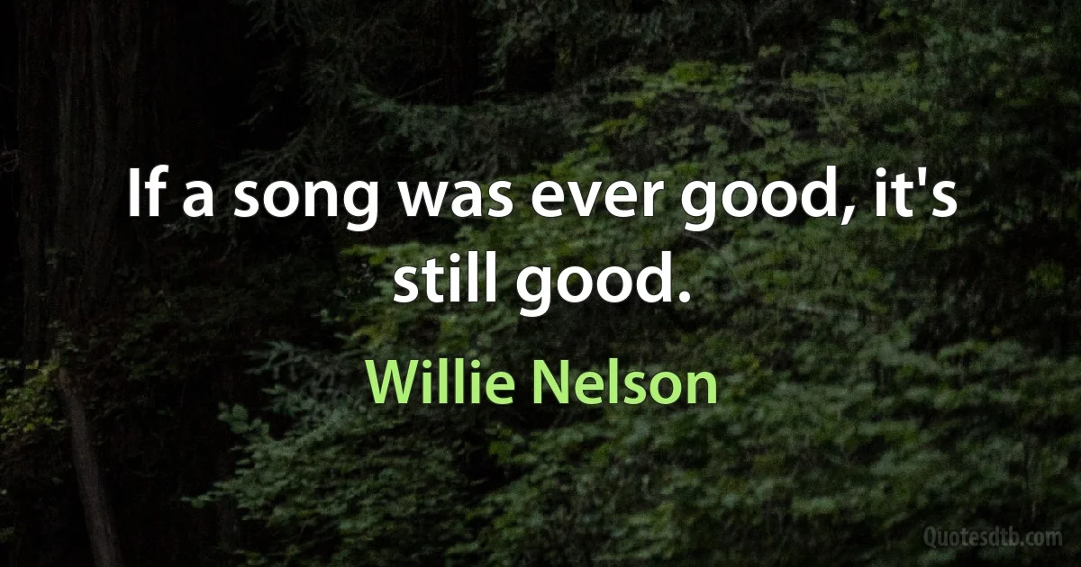 If a song was ever good, it's still good. (Willie Nelson)