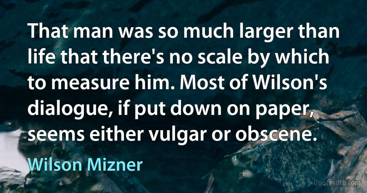 That man was so much larger than life that there's no scale by which to measure him. Most of Wilson's dialogue, if put down on paper, seems either vulgar or obscene. (Wilson Mizner)