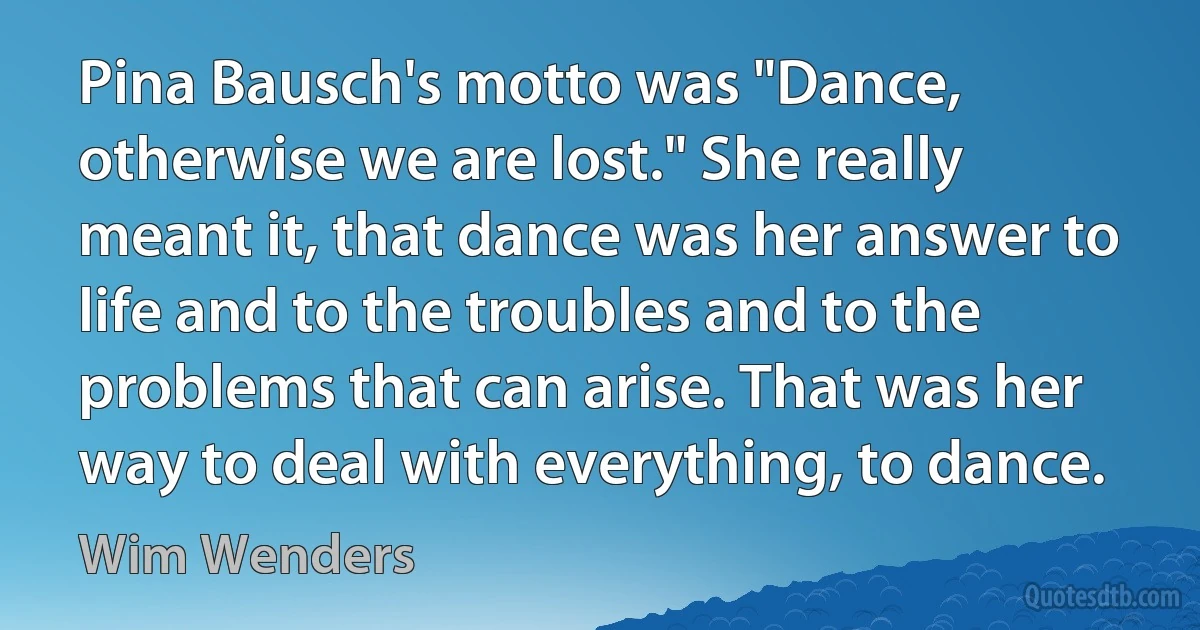 Pina Bausch's motto was "Dance, otherwise we are lost." She really meant it, that dance was her answer to life and to the troubles and to the problems that can arise. That was her way to deal with everything, to dance. (Wim Wenders)