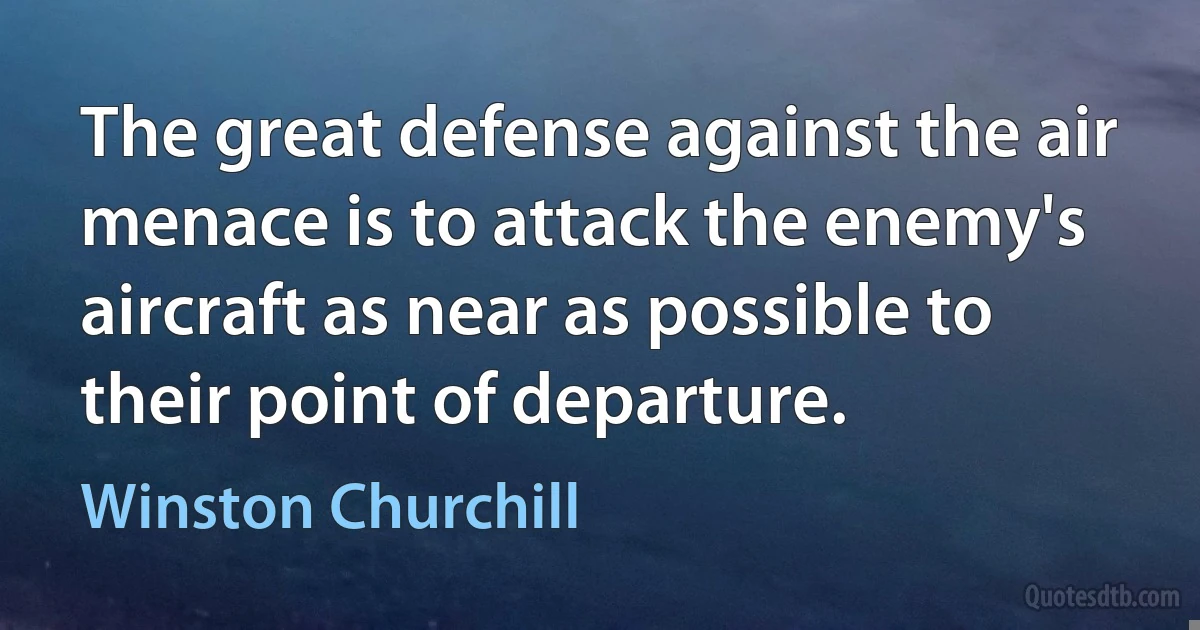 The great defense against the air menace is to attack the enemy's aircraft as near as possible to their point of departure. (Winston Churchill)