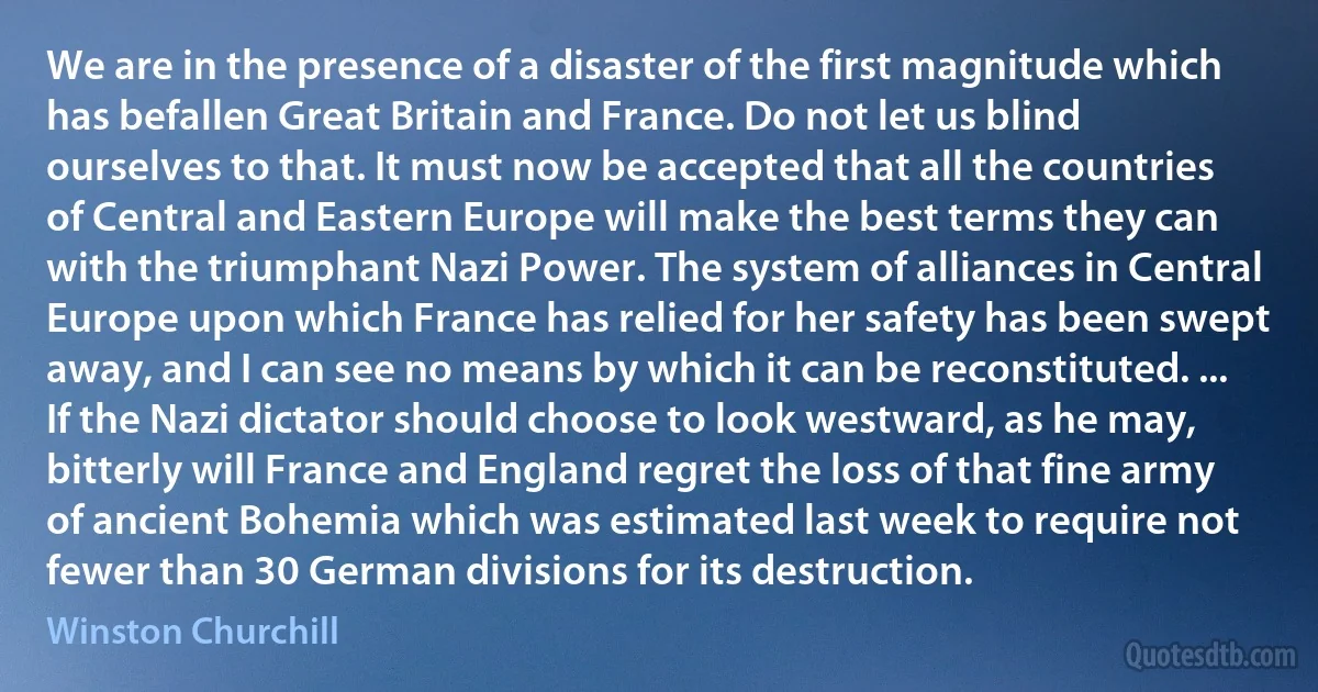 We are in the presence of a disaster of the first magnitude which has befallen Great Britain and France. Do not let us blind ourselves to that. It must now be accepted that all the countries of Central and Eastern Europe will make the best terms they can with the triumphant Nazi Power. The system of alliances in Central Europe upon which France has relied for her safety has been swept away, and I can see no means by which it can be reconstituted. ... If the Nazi dictator should choose to look westward, as he may, bitterly will France and England regret the loss of that fine army of ancient Bohemia which was estimated last week to require not fewer than 30 German divisions for its destruction. (Winston Churchill)