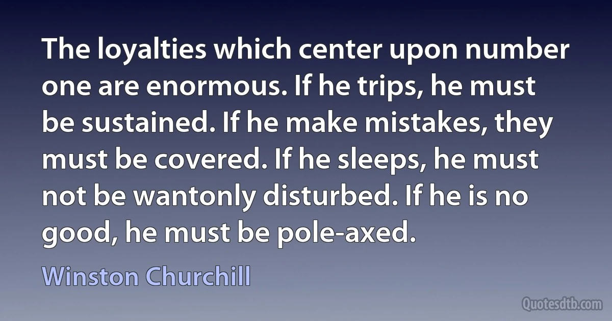 The loyalties which center upon number one are enormous. If he trips, he must be sustained. If he make mistakes, they must be covered. If he sleeps, he must not be wantonly disturbed. If he is no good, he must be pole-axed. (Winston Churchill)