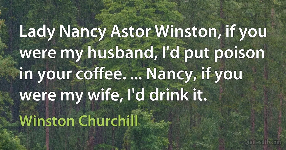 Lady Nancy Astor Winston, if you were my husband, I'd put poison in your coffee. ... Nancy, if you were my wife, I'd drink it. (Winston Churchill)