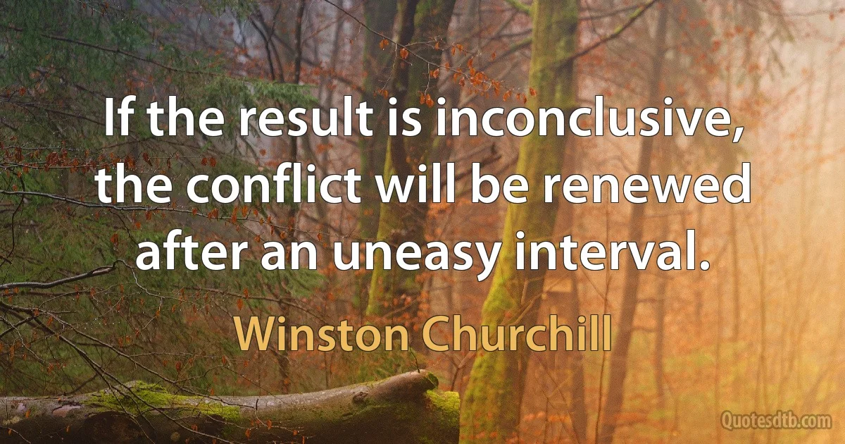 If the result is inconclusive, the conflict will be renewed after an uneasy interval. (Winston Churchill)