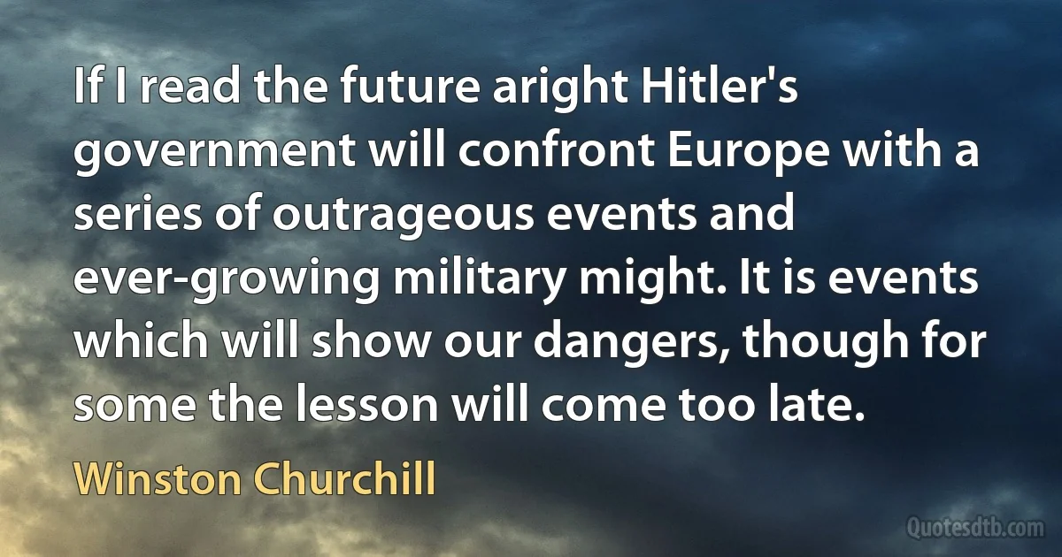 If I read the future aright Hitler's government will confront Europe with a series of outrageous events and ever-growing military might. It is events which will show our dangers, though for some the lesson will come too late. (Winston Churchill)