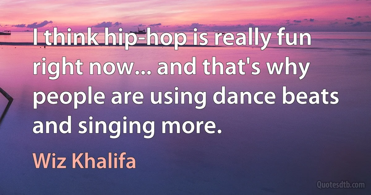 I think hip-hop is really fun right now... and that's why people are using dance beats and singing more. (Wiz Khalifa)