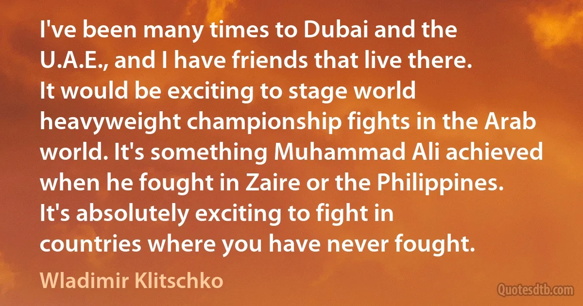 I've been many times to Dubai and the U.A.E., and I have friends that live there. It would be exciting to stage world heavyweight championship fights in the Arab world. It's something Muhammad Ali achieved when he fought in Zaire or the Philippines. It's absolutely exciting to fight in countries where you have never fought. (Wladimir Klitschko)