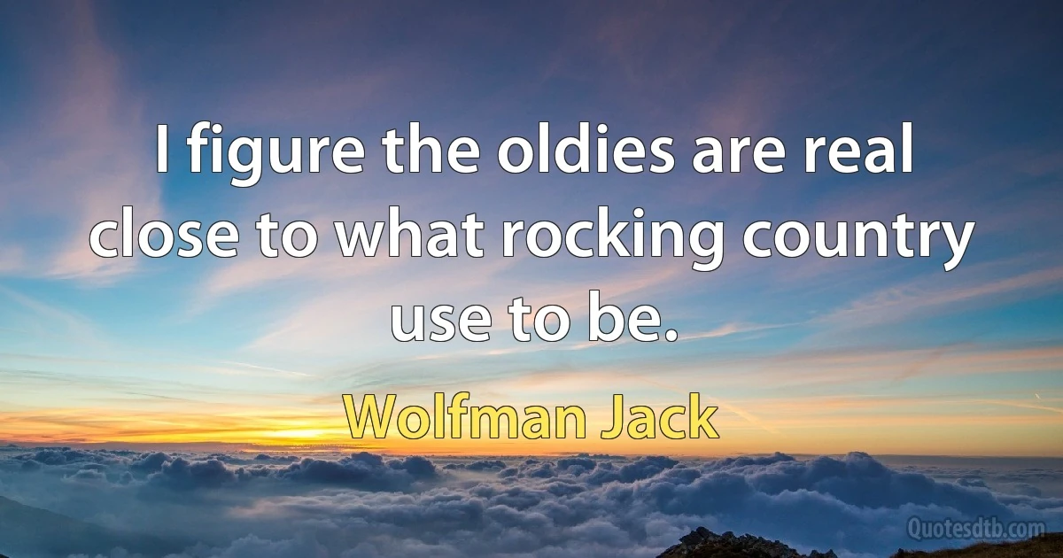 I figure the oldies are real close to what rocking country use to be. (Wolfman Jack)