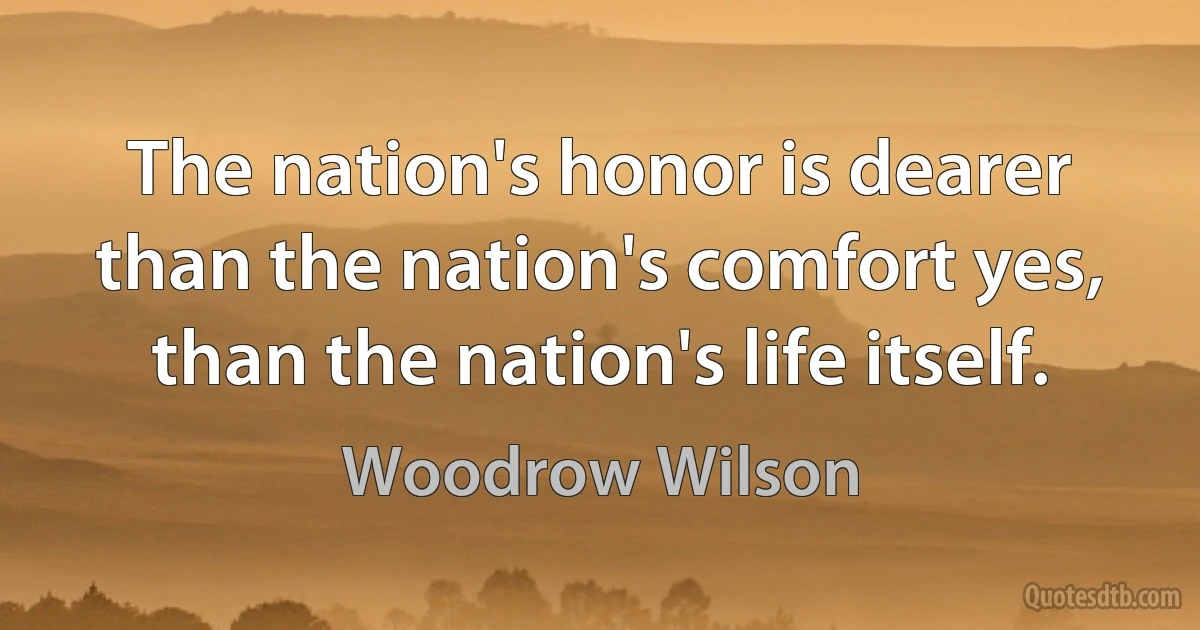 The nation's honor is dearer than the nation's comfort yes, than the nation's life itself. (Woodrow Wilson)