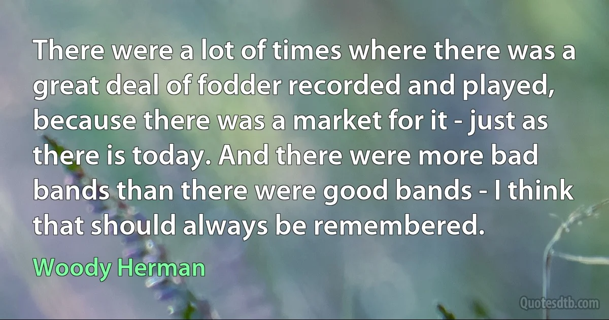 There were a lot of times where there was a great deal of fodder recorded and played, because there was a market for it - just as there is today. And there were more bad bands than there were good bands - I think that should always be remembered. (Woody Herman)