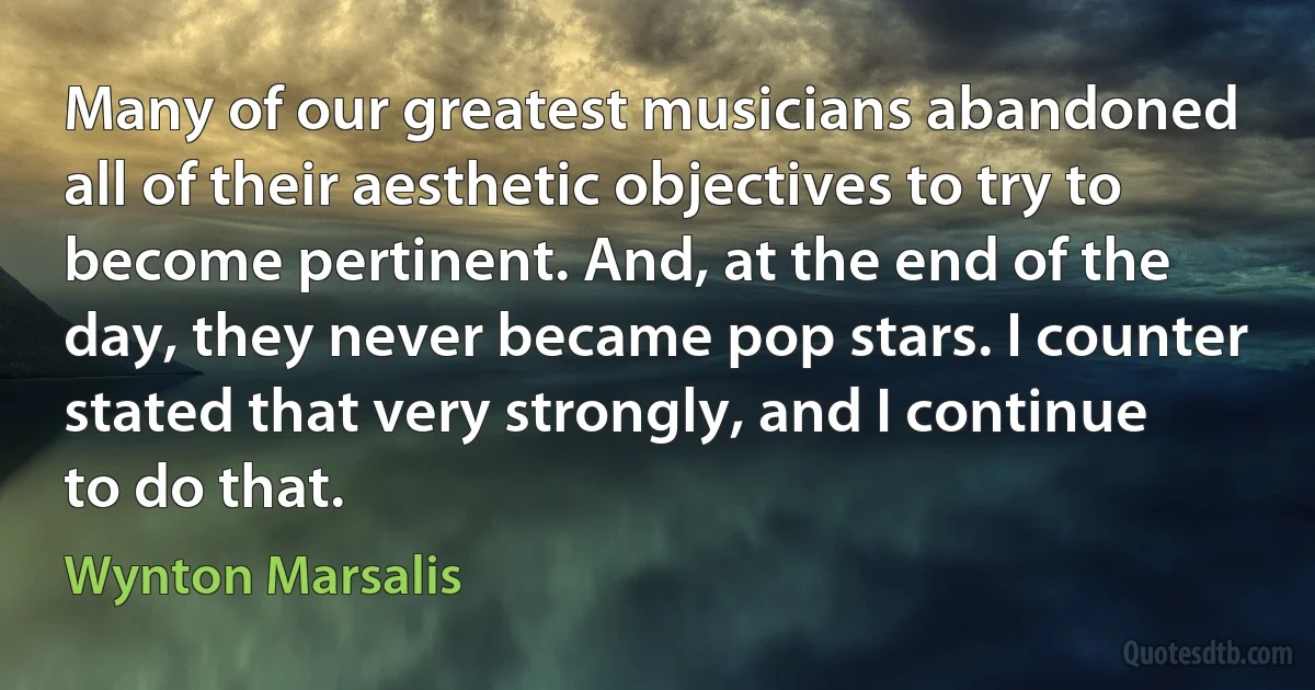 Many of our greatest musicians abandoned all of their aesthetic objectives to try to become pertinent. And, at the end of the day, they never became pop stars. I counter stated that very strongly, and I continue to do that. (Wynton Marsalis)