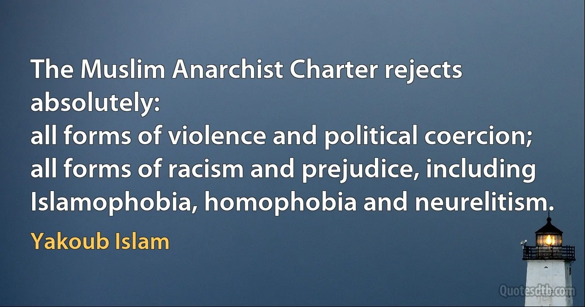 The Muslim Anarchist Charter rejects absolutely:
all forms of violence and political coercion;
all forms of racism and prejudice, including Islamophobia, homophobia and neurelitism. (Yakoub Islam)