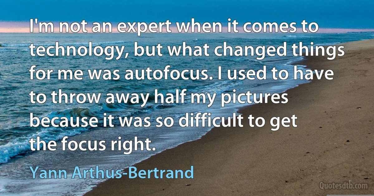 I'm not an expert when it comes to technology, but what changed things for me was autofocus. I used to have to throw away half my pictures because it was so difficult to get the focus right. (Yann Arthus-Bertrand)