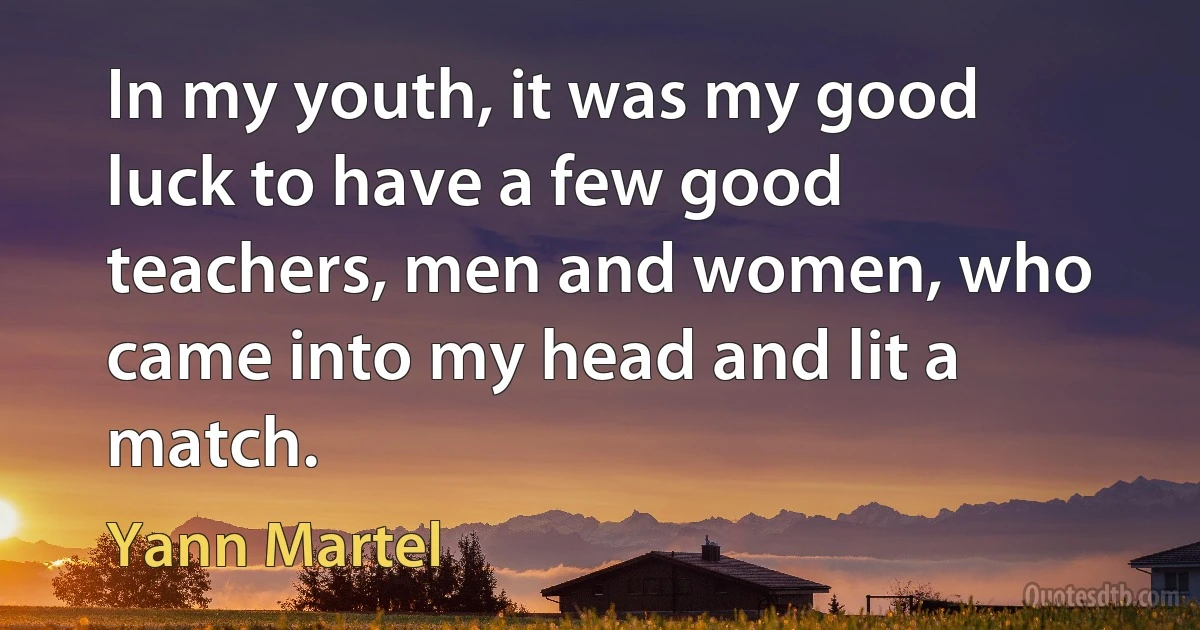 In my youth, it was my good luck to have a few good teachers, men and women, who came into my head and lit a match. (Yann Martel)