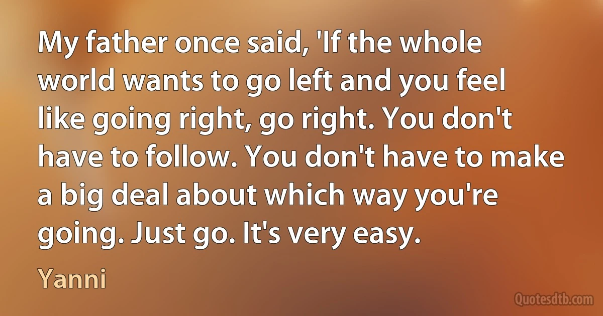 My father once said, 'If the whole world wants to go left and you feel like going right, go right. You don't have to follow. You don't have to make a big deal about which way you're going. Just go. It's very easy. (Yanni)