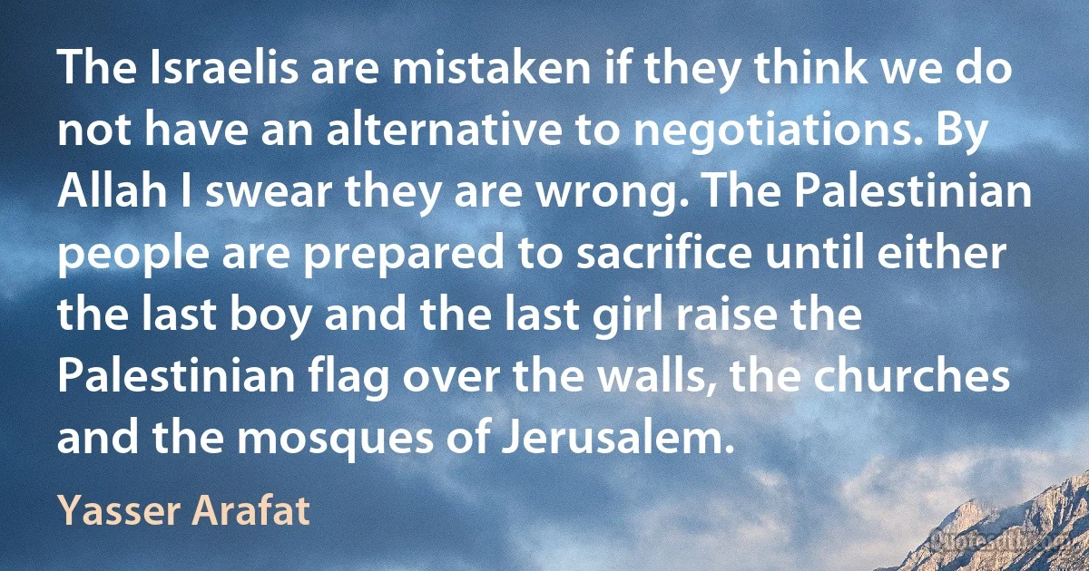 The Israelis are mistaken if they think we do not have an alternative to negotiations. By Allah I swear they are wrong. The Palestinian people are prepared to sacrifice until either the last boy and the last girl raise the Palestinian flag over the walls, the churches and the mosques of Jerusalem. (Yasser Arafat)