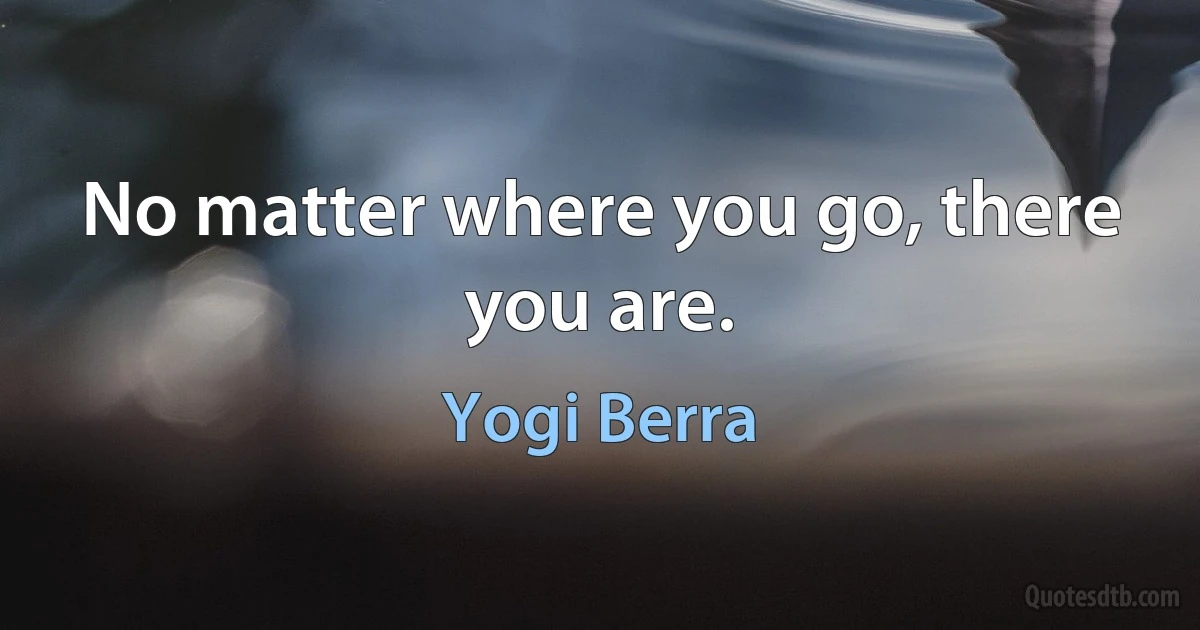 No matter where you go, there you are. (Yogi Berra)