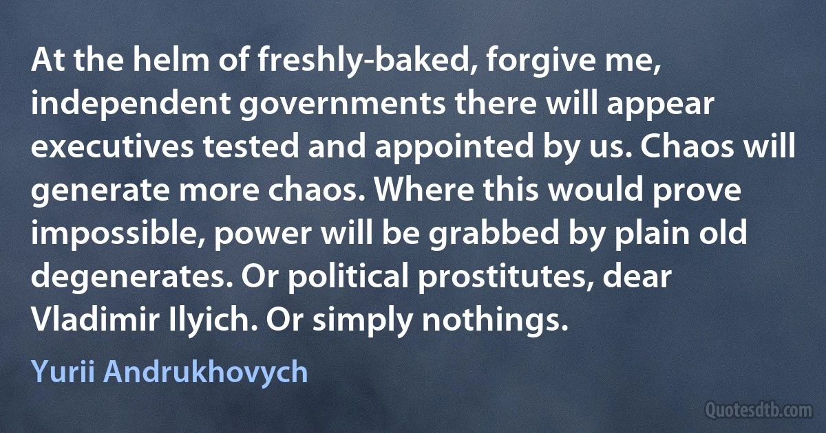 At the helm of freshly-baked, forgive me, independent governments there will appear executives tested and appointed by us. Chaos will generate more chaos. Where this would prove impossible, power will be grabbed by plain old degenerates. Or political prostitutes, dear Vladimir Ilyich. Or simply nothings. (Yurii Andrukhovych)