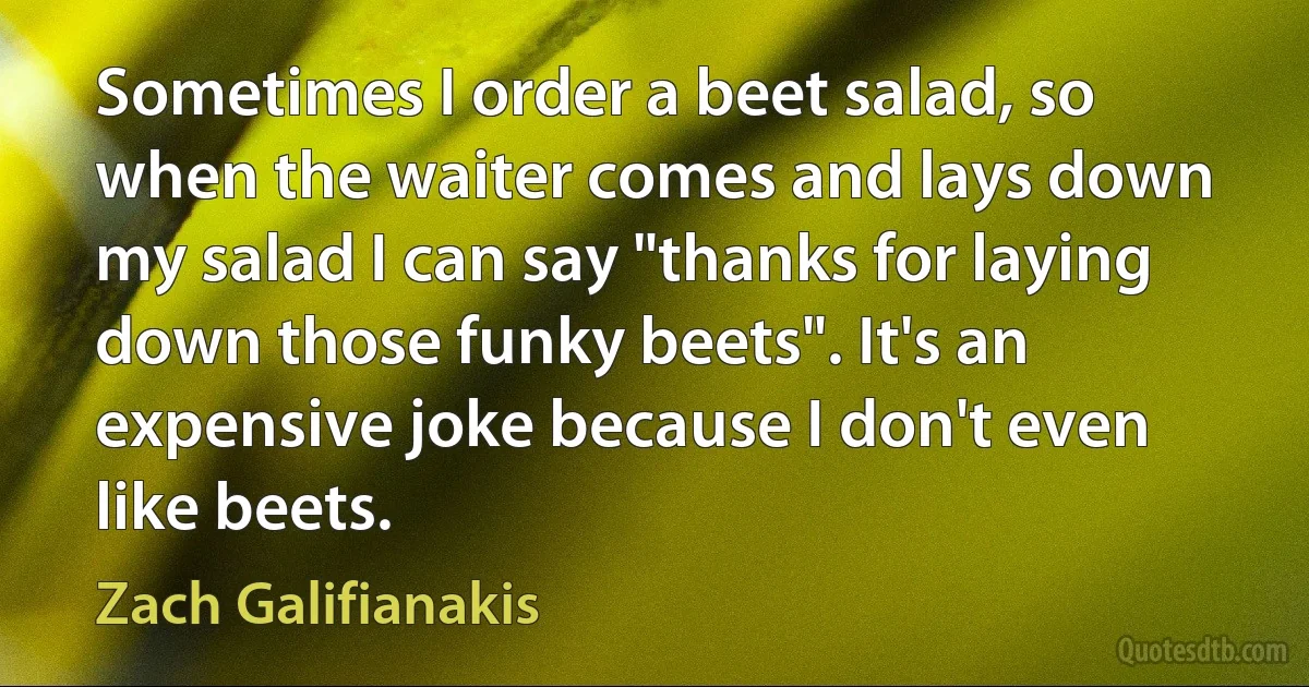 Sometimes I order a beet salad, so when the waiter comes and lays down my salad I can say "thanks for laying down those funky beets". It's an expensive joke because I don't even like beets. (Zach Galifianakis)