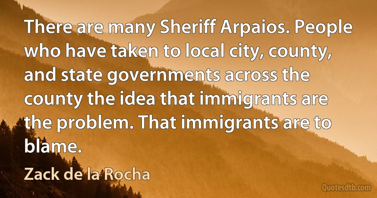 There are many Sheriff Arpaios. People who have taken to local city, county, and state governments across the county the idea that immigrants are the problem. That immigrants are to blame. (Zack de la Rocha)